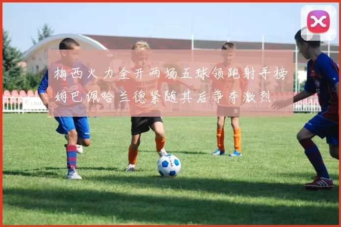 梅西火力全开两场五球领跑射手榜姆巴佩哈兰德紧随其后争夺激烈
