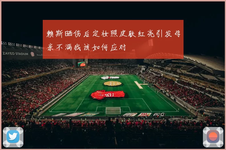 赖斯晒伤后定妆照皮肤红亮引发母亲不满我该如何应对