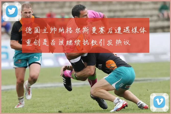 德国主帅纳格尔斯曼赛后遭遇媒体重创是否该继续执教引发热议